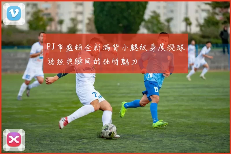 PJ华盛顿全新满背小腿纹身展现球场经典瞬间的独特魅力