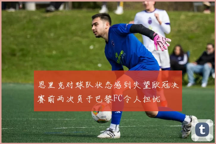 恩里克对球队状态感到失望欧冠决赛前两次负于巴黎FC令人担忧