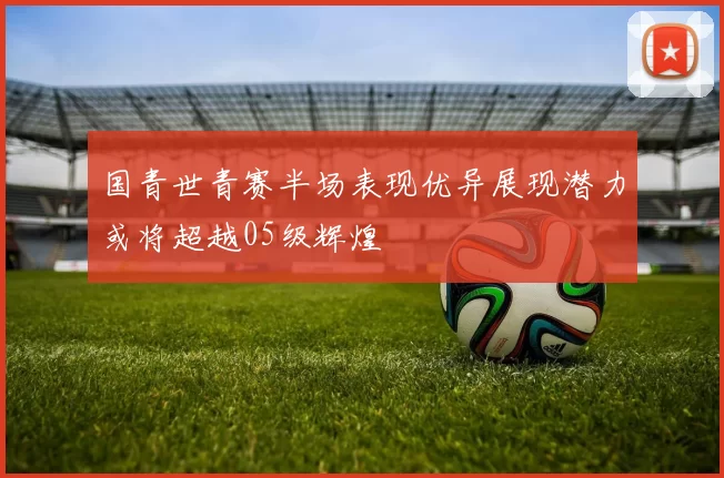 国青世青赛半场表现优异展现潜力或将超越05级辉煌