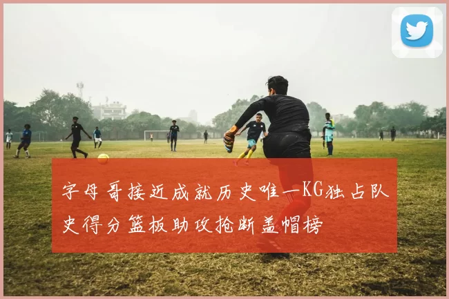 字母哥接近成就历史唯一KG独占队史得分篮板助攻抢断盖帽榜