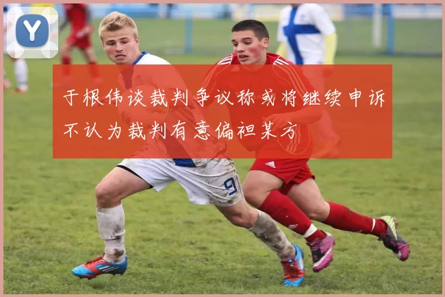 于根伟谈裁判争议称或将继续申诉不认为裁判有意偏袒某方