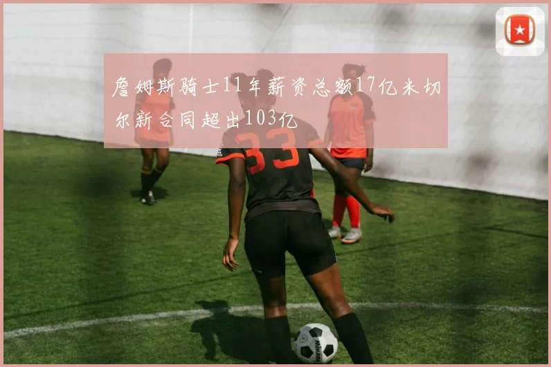 詹姆斯骑士11年薪资总额17亿米切尔新合同超出103亿
