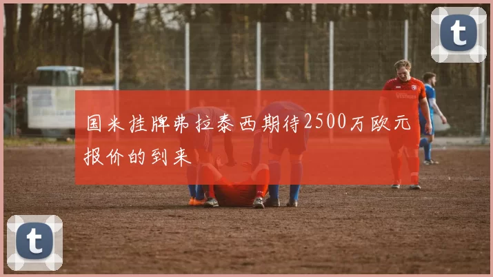 国米挂牌弗拉泰西期待2500万欧元报价的到来