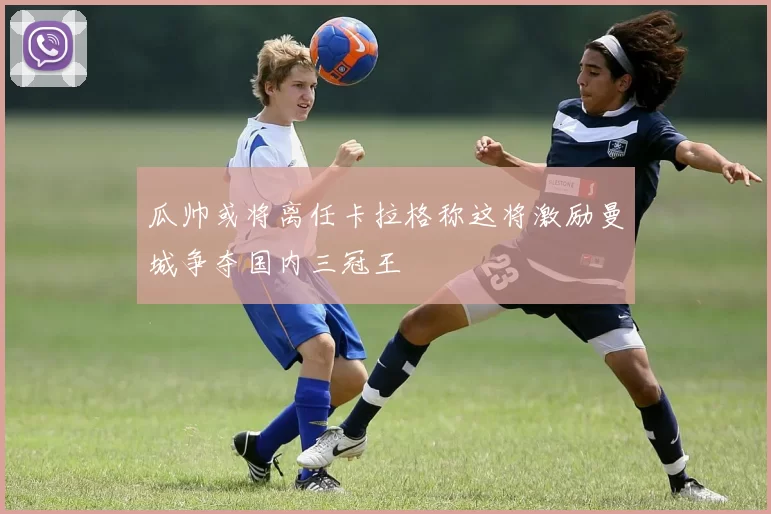 瓜帅或将离任卡拉格称这将激励曼城争夺国内三冠王