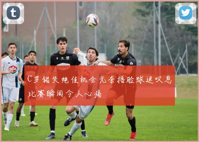 C罗错失绝佳机会无奈捂脸球迷叹息比赛瞬间令人心痛