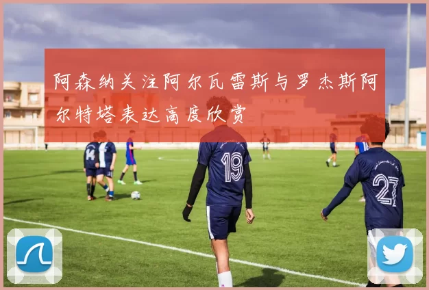 阿森纳关注阿尔瓦雷斯与罗杰斯阿尔特塔表达高度欣赏