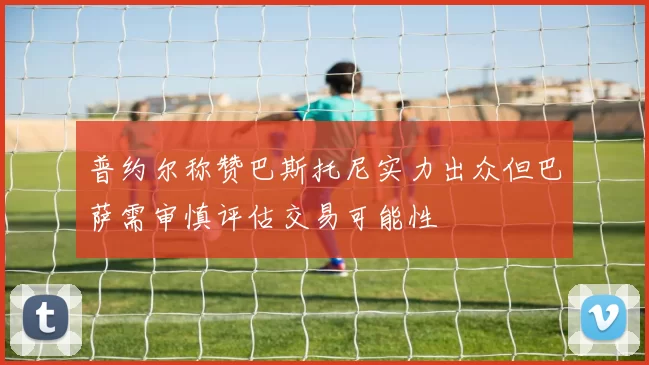 普约尔称赞巴斯托尼实力出众但巴萨需审慎评估交易可能性