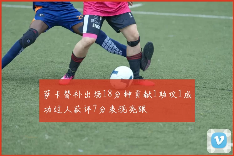 萨卡替补出场18分钟贡献1助攻1成功过人获评7分表现亮眼
