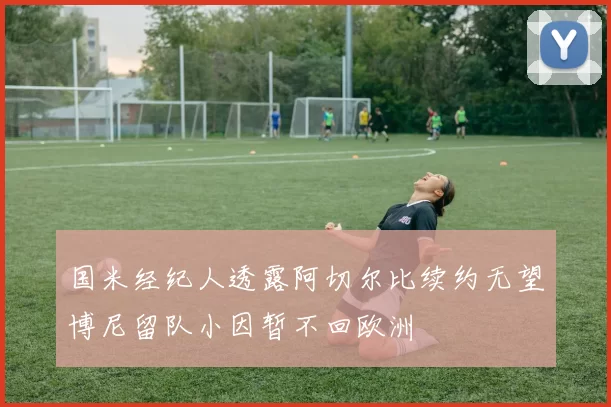 国米经纪人透露阿切尔比续约无望博尼留队小因暂不回欧洲