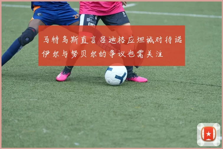 马特乌斯直言吕迪格应坦诚对待诺伊尔与努贝尔的争议也需关注