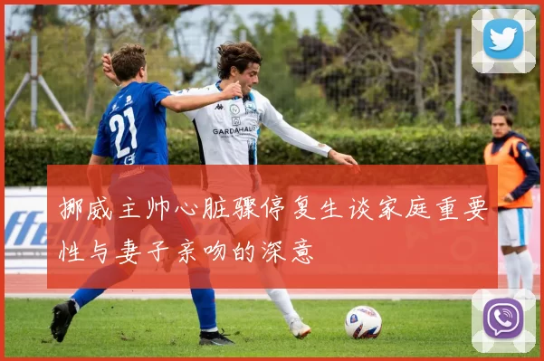 挪威主帅心脏骤停复生谈家庭重要性与妻子亲吻的深意