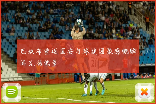 巴坎布重返国安与球迷团聚感慨瞬间充满能量