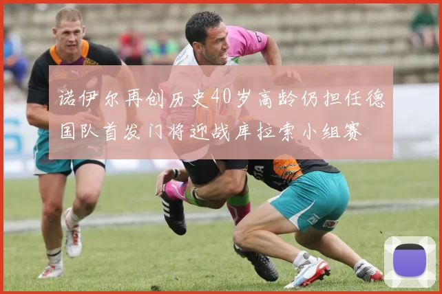 诺伊尔再创历史40岁高龄仍担任德国队首发门将迎战库拉索小组赛